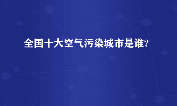 全国十大空气污染城市是谁?
